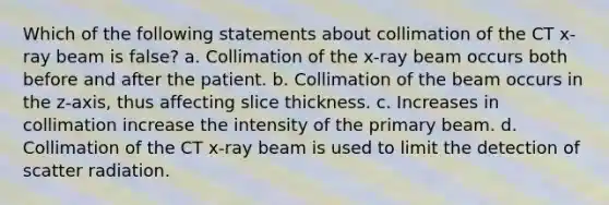 Which of the following statements about collimation of the CT x-ray beam is false? a. Collimation of the x-ray beam occurs both before and after the patient. b. Collimation of the beam occurs in the z-axis, thus affecting slice thickness. c. Increases in collimation increase the intensity of the primary beam. d. Collimation of the CT x-ray beam is used to limit the detection of scatter radiation.