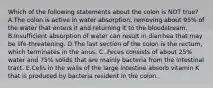 Which of the following statements about the colon is NOT true? A.The colon is active in water absorption, removing about 95% of the water that enters it and returning it to the bloodstream. B.Insufficient absorption of water can result in diarrhea that may be life-threatening. D.The last section of the colon is the rectum, which terminates in the anus. C..Feces consists of about 25% water and 75% solids that are mainly bacteria from the intestinal tract. E.Cells in the walls of the large intestine absorb vitamin K that is produced by bacteria resident in the colon.