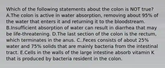 Which of the following statements about the colon is NOT true? A.The colon is active in water absorption, removing about 95% of the water that enters it and returning it to the bloodstream. B.Insufficient absorption of water can result in diarrhea that may be life-threatening. D.The last section of the colon is the rectum, which terminates in the anus. C..Feces consists of about 25% water and 75% solids that are mainly bacteria from the intestinal tract. E.Cells in the walls of the large intestine absorb vitamin K that is produced by bacteria resident in the colon.