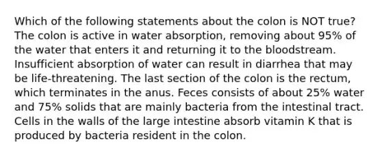 Which of the following statements about the colon is NOT true? The colon is active in water absorption, removing about 95% of the water that enters it and returning it to <a href='https://www.questionai.com/knowledge/k7oXMfj7lk-the-blood' class='anchor-knowledge'>the blood</a>stream. Insufficient absorption of water can result in diarrhea that may be life-threatening. The last section of the colon is the rectum, which terminates in the anus. Feces consists of about 25% water and 75% solids that are mainly bacteria from the intestinal tract. Cells in the walls of the <a href='https://www.questionai.com/knowledge/kGQjby07OK-large-intestine' class='anchor-knowledge'>large intestine</a> absorb vitamin K that is produced by bacteria resident in the colon.