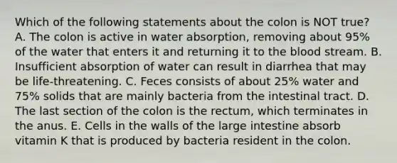 Which of the following statements about the colon is NOT true? A. The colon is active in water absorption, removing about 95% of the water that enters it and returning it to the blood stream. B. Insufficient absorption of water can result in diarrhea that may be life-threatening. C. Feces consists of about 25% water and 75% solids that are mainly bacteria from the intestinal tract. D. The last section of the colon is the rectum, which terminates in the anus. E. Cells in the walls of the large intestine absorb vitamin K that is produced by bacteria resident in the colon.