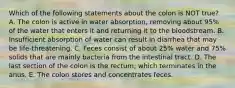 Which of the following statements about the colon is NOT true? A. The colon is active in water absorption, removing about 95% of the water that enters it and returning it to the bloodstream. B. Insufficient absorption of water can result in diarrhea that may be life-threatening. C. Feces consist of about 25% water and 75% solids that are mainly bacteria from the intestinal tract. D. The last section of the colon is the rectum, which terminates in the anus. E. The colon stores and concentrates feces.