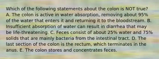 Which of the following statements about the colon is NOT true? A. The colon is active in water absorption, removing about 95% of the water that enters it and returning it to the bloodstream. B. Insufficient absorption of water can result in diarrhea that may be life-threatening. C. Feces consist of about 25% water and 75% solids that are mainly bacteria from the intestinal tract. D. The last section of the colon is the rectum, which terminates in the anus. E. The colon stores and concentrates feces.