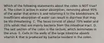 Which of the following statements about the colon is NOT true? A. The colon is active in water absorption, removing about 95% of the water that enters it and returning it to the bloodstream. B. Insufficient absorption of water can result in diarrhea that may be life-threatening. C. The feces consist of about 75% water and 25% solids that are mainly bacteria from the intestinal tract. D. The last section of the colon is the rectum, which terminates in the anus. E. Cells in the walls of the large intestine absorb vitamin K that is produced by bacteria resident in the colon.