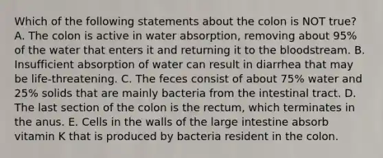 Which of the following statements about the colon is NOT true? A. The colon is active in water absorption, removing about 95% of the water that enters it and returning it to the bloodstream. B. Insufficient absorption of water can result in diarrhea that may be life-threatening. C. The feces consist of about 75% water and 25% solids that are mainly bacteria from the intestinal tract. D. The last section of the colon is the rectum, which terminates in the anus. E. Cells in the walls of the large intestine absorb vitamin K that is produced by bacteria resident in the colon.