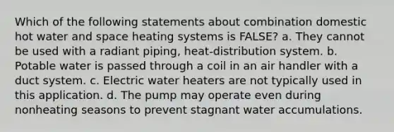 Which of the following statements about combination domestic hot water and space heating systems is FALSE? a. They cannot be used with a radiant piping, heat-distribution system. b. Potable water is passed through a coil in an air handler with a duct system. c. Electric water heaters are not typically used in this application. d. The pump may operate even during nonheating seasons to prevent stagnant water accumulations.