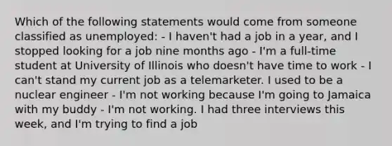 Which of the following statements would come from someone classified as unemployed: - I haven't had a job in a year, and I stopped looking for a job nine months ago - I'm a full-time student at University of Illinois who doesn't have time to work - I can't stand my current job as a telemarketer. I used to be a nuclear engineer - I'm not working because I'm going to Jamaica with my buddy - I'm not working. I had three interviews this week, and I'm trying to find a job