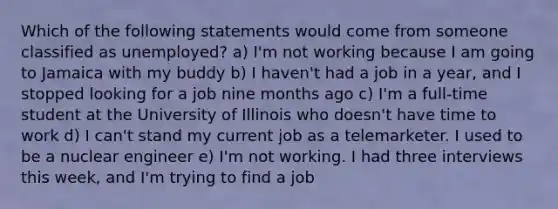 Which of the following statements would come from someone classified as unemployed? a) I'm not working because I am going to Jamaica with my buddy b) I haven't had a job in a year, and I stopped looking for a job nine months ago c) I'm a full-time student at the University of Illinois who doesn't have time to work d) I can't stand my current job as a telemarketer. I used to be a nuclear engineer e) I'm not working. I had three interviews this week, and I'm trying to find a job