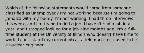 Which of the following statements would come from someone classified as unemployed? I'm not working because I'm going to Jamaica with my buddy. I'm not working. I had three interviews this week, and I'm trying to find a job. I haven't had a job in a year, and I stopped looking for a job nine months ago. I'm a full-time student at the University of Illinois who doesn't have time to work. I can't stand my current job as a telemarketer. I used to be a nuclear engineer.