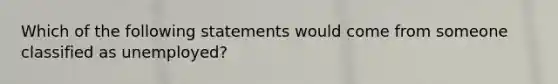 Which of the following statements would come from someone classified as unemployed?