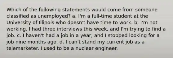 Which of the following statements would come from someone classified as unemployed? a. I'm a full-time student at the University of Illinois who doesn't have time to work. b. I'm not working. I had three interviews this week, and I'm trying to find a job. c. I haven't had a job in a year, and I stopped looking for a job nine months ago. d. I can't stand my current job as a telemarketer. I used to be a nuclear engineer.