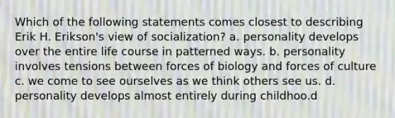 Which of the following statements comes closest to describing Erik H. Erikson's view of socialization? a. personality develops over the entire life course in patterned ways. b. personality involves tensions between forces of biology and forces of culture c. we come to see ourselves as we think others see us. d. personality develops almost entirely during childhoo.d