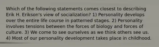 Which of the following statements comes closest to describing Erik H. Erikson's view of socialization? 1) Personality develops over the entire life course in patterned stages. 2) Personality involves tensions between the forces of biology and forces of culture. 3) We come to see ourselves as we think others see us. 4) Most of our personality development takes place in childhood.