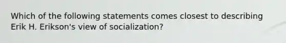 Which of the following statements comes closest to describing Erik H. Erikson's view of socialization?