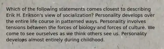 Which of the following statements comes closest to describing Erik H. Erikson's view of socialization? Personality develops over the entire life course in patterned ways. Personality involves tensions between the forces of biology and forces of culture. We come to see ourselves as we think others see us. Personality develops almost entirely during childhood.