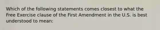 Which of the following statements comes closest to what the Free Exercise clause of the First Amendment in the U.S. is best understood to mean: