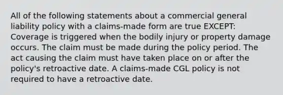 All of the following statements about a commercial general liability policy with a claims-made form are true EXCEPT: Coverage is triggered when the bodily injury or property damage occurs. The claim must be made during the policy period. The act causing the claim must have taken place on or after the policy's retroactive date. A claims-made CGL policy is not required to have a retroactive date.