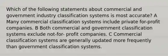 Which of the following statements about commercial and government industry classification systems is most accurate? A Many commercial classification systems include private for-profit companies. B Both commercial and government classification systems exclude not-for- profit companies. C Commercial classification systems are generally updated more frequently than government classification systems.