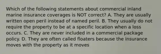 Which of the following statements about commercial inland marine insurance coverages is NOT correct? A. They are usually written open peril instead of named peril. B. They usually do not require the property to be at a specific location when a loss occurs. C. They are never included in a commercial package policy. D. They are often called floaters because the insurance moves with the property as it moves