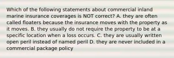 Which of the following statements about commercial inland marine insurance coverages is NOT correct? A. they are often called floaters because the insurance moves with the property as it moves. B. they usually do not require the property to be at a specific location when a loss occurs. C. they are usually written open peril instead of named peril D. they are never included in a commercial package policy