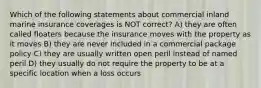 Which of the following statements about commercial inland marine insurance coverages is NOT correct? A) they are often called floaters because the insurance moves with the property as it moves B) they are never included in a commercial package policy C) they are usually written open peril instead of named peril D) they usually do not require the property to be at a specific location when a loss occurs