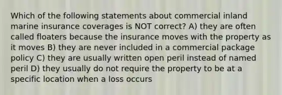 Which of the following statements about commercial inland marine insurance coverages is NOT correct? A) they are often called floaters because the insurance moves with the property as it moves B) they are never included in a commercial package policy C) they are usually written open peril instead of named peril D) they usually do not require the property to be at a specific location when a loss occurs