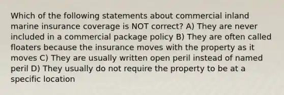 Which of the following statements about commercial inland marine insurance coverage is NOT correct? A) They are never included in a commercial package policy B) They are often called floaters because the insurance moves with the property as it moves C) They are usually written open peril instead of named peril D) They usually do not require the property to be at a specific location