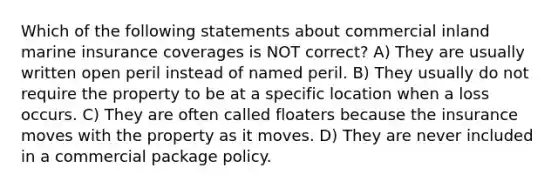 Which of the following statements about commercial inland marine insurance coverages is NOT correct? A) They are usually written open peril instead of named peril. B) They usually do not require the property to be at a specific location when a loss occurs. C) They are often called floaters because the insurance moves with the property as it moves. D) They are never included in a commercial package policy.