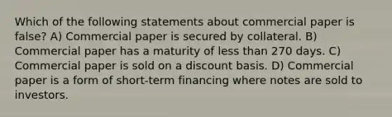 Which of the following statements about commercial paper is false? A) Commercial paper is secured by collateral. B) Commercial paper has a maturity of less than 270 days. C) Commercial paper is sold on a discount basis. D) Commercial paper is a form of short-term financing where notes are sold to investors.