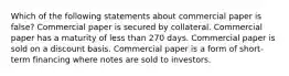 Which of the following statements about commercial paper is false? Commercial paper is secured by collateral. Commercial paper has a maturity of less than 270 days. Commercial paper is sold on a discount basis. Commercial paper is a form of short-term financing where notes are sold to investors.