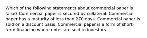 Which of the following statements about commercial paper is false? Commercial paper is secured by collateral. Commercial paper has a maturity of <a href='https://www.questionai.com/knowledge/k7BtlYpAMX-less-than' class='anchor-knowledge'>less than</a> 270 days. Commercial paper is sold on a discount basis. Commercial paper is a form of short-term financing where notes are sold to investors.