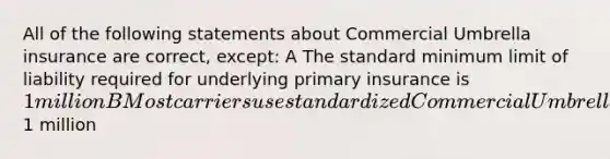 All of the following statements about Commercial Umbrella insurance are correct, except: A The standard minimum limit of liability required for underlying primary insurance is 1 million B Most carriers use standardized Commercial Umbrella policy forms C An underlying Commercial General Liability Policy is usually required before an insurer will issue a Commercial Umbrella Policy D The standard limit of liability provided by a Commercial Umbrella Policy is at least1 million