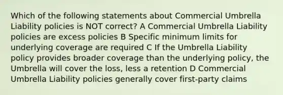 Which of the following statements about Commercial Umbrella Liability policies is NOT correct? A Commercial Umbrella Liability policies are excess policies B Specific minimum limits for underlying coverage are required C If the Umbrella Liability policy provides broader coverage than the underlying policy, the Umbrella will cover the loss, less a retention D Commercial Umbrella Liability policies generally cover first-party claims