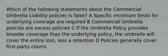 Which of the following statements about the Commercial Umbrella Liability policies is false? A Specific minimum limits for underlying coverage are required B Commercial Umbrella policies are excess policies C If the Umbrella Policy provides broader coverage than the underlying policy, the umbrella will cover the entire loss, less a retention D Policies generally cover first-party claims