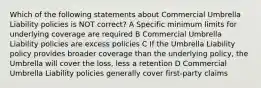 Which of the following statements about Commercial Umbrella Liability policies is NOT correct? A Specific minimum limits for underlying coverage are required B Commercial Umbrella Liability policies are excess policies C If the Umbrella Liability policy provides broader coverage than the underlying policy, the Umbrella will cover the loss, less a retention D Commercial Umbrella Liability policies generally cover first-party claims