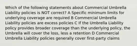 Which of the following statements about Commercial Umbrella Liability policies is NOT correct? A Specific minimum limits for underlying coverage are required B Commercial Umbrella Liability policies are excess policies C If the Umbrella Liability policy provides broader coverage than the underlying policy, the Umbrella will cover the loss, less a retention D Commercial Umbrella Liability policies generally cover first-party claims