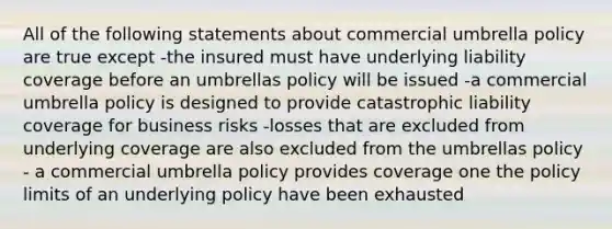 All of the following statements about commercial umbrella policy are true except -the insured must have underlying liability coverage before an umbrellas policy will be issued -a commercial umbrella policy is designed to provide catastrophic liability coverage for business risks -losses that are excluded from underlying coverage are also excluded from the umbrellas policy - a commercial umbrella policy provides coverage one the policy limits of an underlying policy have been exhausted