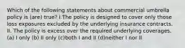 Which of the following statements about commercial umbrella policy is (are) true? I.The policy is designed to cover only those loss exposures excluded by the underlying insurance contracts. II. The policy is excess over the required underlying coverages. (a) I only (b) II only (c)both I and II (d)neither I nor II