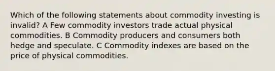 Which of the following statements about commodity investing is invalid? A Few commodity investors trade actual physical commodities. B Commodity producers and consumers both hedge and speculate. C Commodity indexes are based on the price of physical commodities.