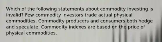 Which of the following statements about commodity investing is invalid? Few commodity investors trade actual physical commodities. Commodity producers and consumers both hedge and speculate. Commodity indexes are based on the price of physical commodities.