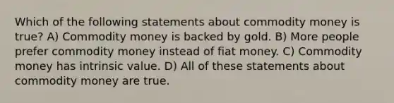 Which of the following statements about commodity money is true? A) Commodity money is backed by gold. B) More people prefer commodity money instead of fiat money. C) Commodity money has intrinsic value. D) All of these statements about commodity money are true.