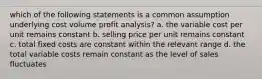 which of the following statements is a common assumption underlying cost volume profit analysis? a. the variable cost per unit remains constant b. selling price per unit remains constant c. total fixed costs are constant within the relevant range d. the total variable costs remain constant as the level of sales fluctuates