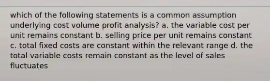 which of the following statements is a common assumption underlying cost volume profit analysis? a. the variable cost per unit remains constant b. selling price per unit remains constant c. total fixed costs are constant within the relevant range d. the total variable costs remain constant as the level of sales fluctuates