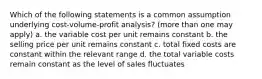 Which of the following statements is a common assumption underlying cost-volume-profit analysis? (more than one may apply) a. the variable cost per unit remains constant b. the selling price per unit remains constant c. total fixed costs are constant within the relevant range d. the total variable costs remain constant as the level of sales fluctuates