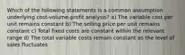 Which of the following statements is a common assumption underlying cost-volume-profit analysis? a) The variable cost per unit remains constant b) The selling price per unit remains constant c) Total fixed costs are constant within the relevant range d) The total variable costs remain constant as the level of sales fluctuates