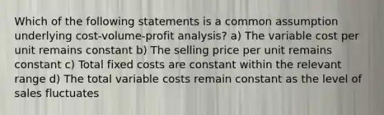 Which of the following statements is a common assumption underlying cost-volume-profit analysis? a) The variable cost per unit remains constant b) The selling price per unit remains constant c) Total fixed costs are constant within the relevant range d) The total variable costs remain constant as the level of sales fluctuates