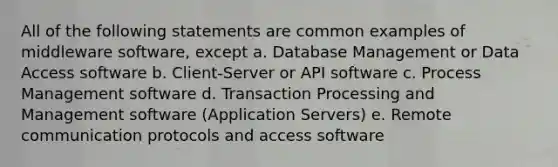 All of the following statements are common examples of middleware software, except a. Database Management or Data Access software b. Client-Server or API software c. Process Management software d. Transaction Processing and Management software (Application Servers) e. Remote communication protocols and access software