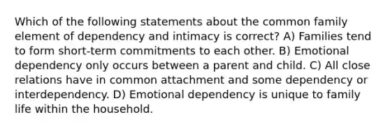 Which of the following statements about the common family element of dependency and intimacy is correct? A) Families tend to form short-term commitments to each other. B) Emotional dependency only occurs between a parent and child. C) All close relations have in common attachment and some dependency or interdependency. D) Emotional dependency is unique to family life within the household.