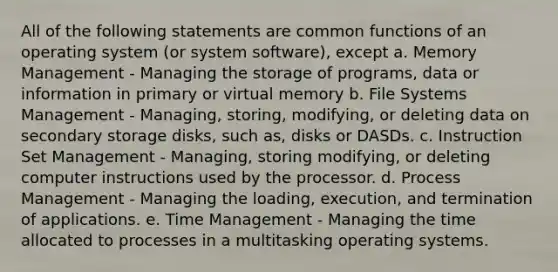 All of the following statements are common functions of an operating system (or system software), except a. Memory Management - Managing the storage of programs, data or information in primary or virtual memory b. File Systems Management - Managing, storing, modifying, or deleting data on secondary storage disks, such as, disks or DASDs. c. Instruction Set Management - Managing, storing modifying, or deleting computer instructions used by the processor. d. Process Management - Managing the loading, execution, and termination of applications. e. Time Management - Managing the time allocated to processes in a multitasking operating systems.