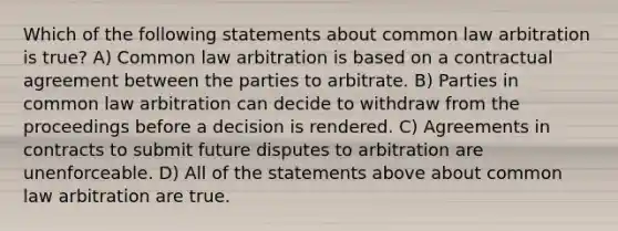 Which of the following statements about common law arbitration is true? A) Common law arbitration is based on a contractual agreement between the parties to arbitrate. B) Parties in common law arbitration can decide to withdraw from the proceedings before a decision is rendered. C) Agreements in contracts to submit future disputes to arbitration are unenforceable. D) All of the statements above about common law arbitration are true.